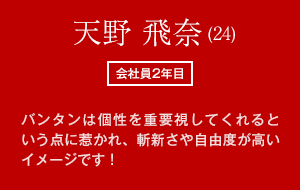 天野 飛奈(24)　会社員2年目　バンタンは個性を重要視してくれるという点に惹かれ、斬新さや自由度が高いイメージです！