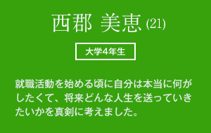 西郡 美恵 (21)　大学4年生 就職活動を始める頃に自分は本当に何がしたくて、将来どんな人生を送っていきたいかを真剣に考えました。