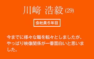 川﨑 浩毅 (29)　会社員6年目　今までに様々な職を転々としましたが、やっぱり映像関係が一番面白いと思いました。