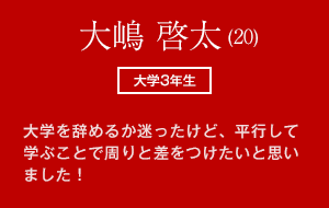 大嶋 啓太 (20)　大学3年生 大学を辞めるか迷ったけど、平行して学ぶことで周りと差をつけたいと思いました！
