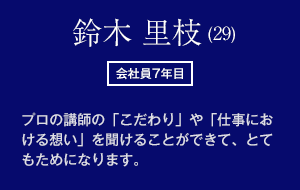 鈴木 里枝 (29)　会社員7年目　プロの講師の「こだわり」や「仕事における想い」を聞けることができて、とてもためになります。