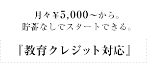 『教育クレジット対応』月々￥5,000～から。貯蓄なしでスタートできる。