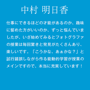 中村明日香　仕事にできるほどの才能があるのか、趣味に留めた方がいいのか、ずっと悩んでいましたが、いざ始めてみるとフォトグラファの授業は毎回驚きと発見がたくさんあり、楽しいです。「こうかな、あぁかな？」と試行錯誤しながら作る能動的学習が授業のメインですので、本当に充実しています！