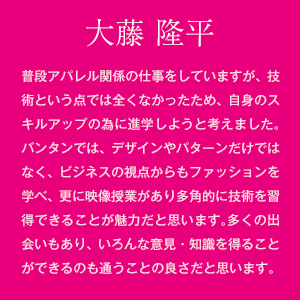 大藤 隆平　普段アパレル関係の仕事をしていますが、技術という点では全くなかったため、自身のスキルアップの為に進学しようと考えました。バンタンでは、デザインやパターンだけではなく、ビジネスの視点からもファッションを学べ、更に映像授業があり多角的に技術を習得できることが魅力だと思います。多くの人と出会えることで刺激を受けたり、いろんな意見・知識を得ることができるのも通うことの良さだと思います。