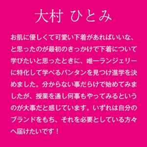 大村 ひとみ　お肌に優しくて可愛い下着があればいいな、と思ったのが最初のきっかけで下着について学びたいと思ったときに、唯一ランジェリーに特化して学べるバンタンを見つけ進学を決めました。分からない事だらけで始めてみましたが、授業を通し何事もやってみるというのが大事だと感じています。いずれは自分のブランドをもち、それを必要としている方々へ届けたいです！