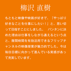 柳沢 直樹　もともと映像や映画が好きで、『やっぱり好きなことを仕事にしたい！』と、思い切って目指すことにしました。 バンタンに決めた理由は仕事をしながら通えるという点と、隙間時間を有効活用できるフリップチャンネルの映像授業が魅力的でした。今は毎日目標に向かって進んでいる実感があって充実しています。