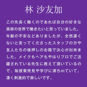 林 沙友加　この先長く働くのであれば自分の好きな美容の世界で働きたいと思っていました。年齢の不安などありましたが、全然遅くないと言ってくださったスタッフの方や友人たちの後押しのお陰で決心が出来ました。メイクもヘアもやはりプロでご活躍されている先生に教えて頂いているので、毎授業発見や学びに満ちていて、凄く刺激的で楽しいです。