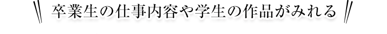 卒業生の仕事内容や学生の作品がみれる