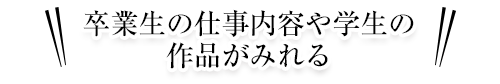 卒業生の仕事内容や学生の作品がみれる