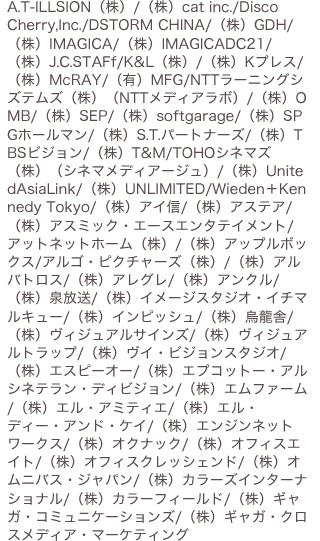 A.T-ILLSION（株）/（株）cat inc./Disco Cherry,Inc./DSTORM CHINA/（株）GDH/（株）IMAGICA/（株）IMAGICADC21/（株）J.C.STAFf/K&L（株）/（株）Kプレス/ （株）McRAY/（有）MFG/NTTラーニングシズテムズ（株）（NTTメディアラボ）/（株）OMB/（株）SEP/（株）softgarage/（株）SPGホールマン/（株）S.T.パートナーズ/（株）TBSビジョン/（株）T&M/TOHOシネマズ（株）（シネマメディアージュ）/（株）UnitedAsiaLink/（株）UNLIMITED/Wieden＋Kennedy Tokyo/（株）アイ信/（株）アステア/（株）アスミック・エースエンタテイメント/アットネットホーム（株）/（株）アップルボックス/アルゴ・ピクチャーズ（株）/（株）アルバトロス/（株）アレグレ/（株）アンクル/（株）泉放送/（株）イメージスタジオ・イチマルキュー/（株）インピッシュ/（株）烏龍舎/（株）ヴィジュアルサインズ/（株）ヴィジュアルトラップ/（株）ヴイ・ビジョンスタジオ/（株）エスピーオー/（株）エプコットー・アルシネテラン・ディビジョン/（株）エムファーム/（株）エル・アミティエ/（株）エル・ディー・アンド・ケイ/（株）エンジンネットワークス/（株）オクナック/（株）オフィスエイト/（株）オフィスクレッシェンド/（株）オムニバス・ジャパン/（株）カラーズインターナショナル/（株）カラーフィールド/（株）ギャガ・コミュニケーションズ/（株）ギャガ・クロスメディア・マーケティング