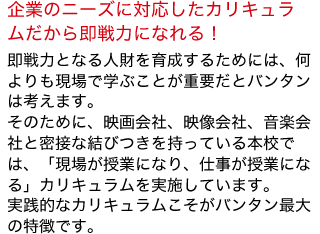 即戦力となる人財を育成するためには、何よりも現場で学ぶことが重要だとバンタンは考えます。
そのために、映画会社、映像会社、音楽会社と密接な結びつきを持っている本校では、「現場が授業になり、仕事が授業になる」カリキュラムを実施しています。
実践的なカリキュラムこそがバンタン最大の特徴です。