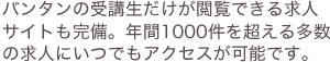 バンタンの受講生だけが閲覧できる求人サイトも完備。年間1000件を超える多数の求人にいつでもアクセスが可能です。
