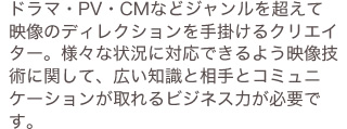 ドラマ・PV・CMなどジャンルを超えて映像のディレクションを手掛けるクリエイター。様々な状況に対応できるよう映像技術に関して、広い知識と相手とコミュニケーションが取れるビジネス力が必要です。