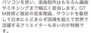 パソコンを使い、楽曲制作はもちろん編曲やミキシングまで幅広く担当します。DTM技術と独自の音楽理論、サウンドを駆使して日本にとどまらず国境を超えて世界で活躍するクリエイターも多いのが特徴です。