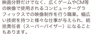 映画分野だけでなく、広くゲームやCM等の映像で仕様されるコンピューターグラフィックスでの映像制作を行う職業。幅広い技術を持つと様々な仕事が与えられ、統括責任者（スーパーバイザー）になることもあります。