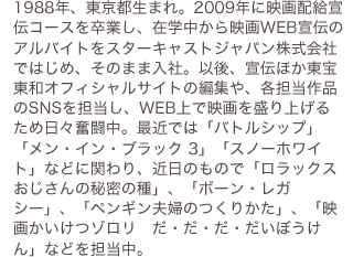 1988年、東京都生まれ。2009年に映画配給宣伝コースを卒業し、在学中から映画WEB宣伝のアルバイトをスターキャストジャパン株式会社ではじめ、そのまま入社。以後、宣伝ほか東宝東和オフィシャルサイトの編集や、各担当作品のSNSを担当し、WEB上で映画を盛り上げるため日々奮闘中。最近では「バトルシップ」「メン・イン・ブラック 3」「スノーホワイト」などに関わり、近日のもので「ロラクスおじさんの秘密の種」、「ボーン・レガシー」、「ペンギン夫婦のつくりかた」、「映画かいけつゾロリ　だ・だ・だ・だいぼうけん」などを担当中。