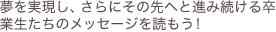 夢を実現し、さらにその先へと進み続ける卒業生たちのメッセージを読もう！