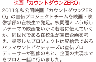 2011年秋公開映画「カウントダウンZERO」の宣伝プロジェクトチームを映画・映像学部の在校生で発足。核問題という厳しいテーマの映画をいかに若者に伝えていくか、同世代である在校生が宣伝企画を考え、提案したプロジェクトは配給元であるパラマウントピクチャーズの宣伝プロデューサーが監修のもと、企画の実現までをプロと一緒に行いました。