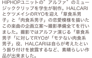 HIPHOPユニットの”アルファ”のミュージッククリップを学生が制作。HALCARIとケツメイシのRYOを迎え「草食系男子」と「肉食系男子」の恋愛模様を描いたこの楽曲の企画立案～撮影準備全てを行いました。撮影ではアルファ演じる「草食系男子「に対してRYOが「モテない肉食系男子」役、HALCARIは自らが考えたという振り付けを披露するなど、素晴らしい作品が出来ました。