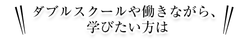 ダブルスクールや働きながら、学びたい方は