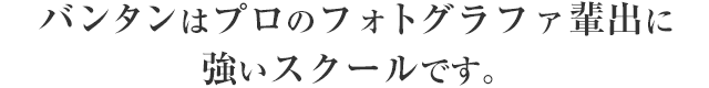バンタンはプロのフォトグラファ輩出に強いスクールです。