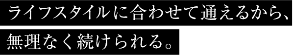 ライフスタイルに合わせて通えるから、無理なく続けられる。