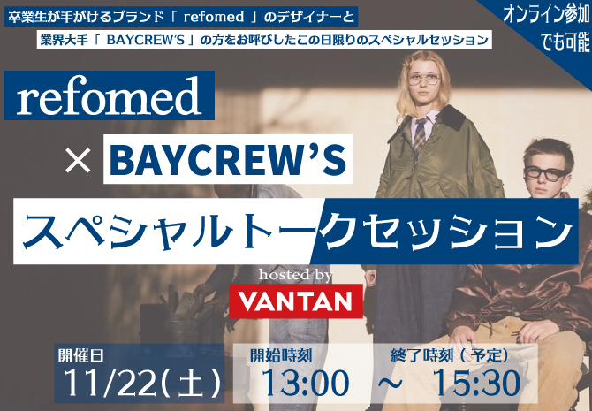 卒業生が手掛ける「refomed」のデザイナーと 業界大手の「BAYCREW'S」の方を招いたスペシャルトークセッション！  ブランド独立やファッション業界への就職・転職を目指している方必見！！ オンラインでの参加も可能なので遠方に住んでいる方でも参加可能。
